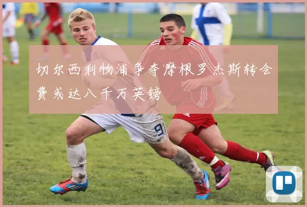 切尔西利物浦争夺摩根罗杰斯转会费或达八千万英镑