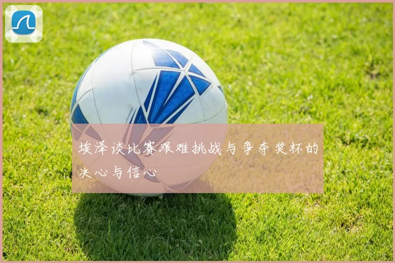 埃泽谈比赛艰难挑战与争夺奖杯的决心与信心