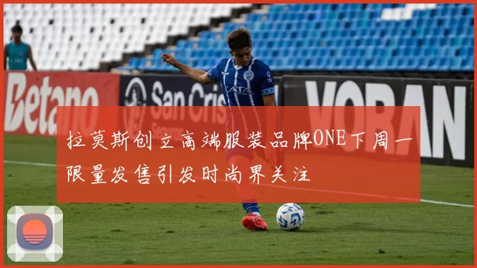 拉莫斯创立高端服装品牌ONE下周一限量发售引发时尚界关注