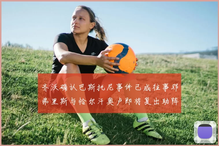 齐沃确认巴斯托尼事件已成往事邓弗里斯与恰尔汗奥卢即将复出助阵