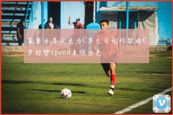 莱奥分享父亲为C罗生日创作歌曲C罗称赞speed表现出色