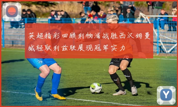 英超精彩回顾利物浦战胜西汉姆曼城轻取利兹联展现冠军实力