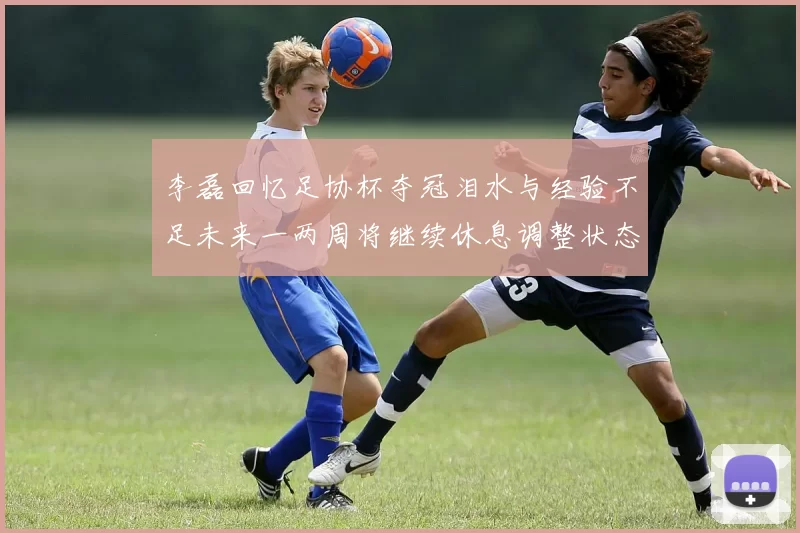 李磊回忆足协杯夺冠泪水与经验不足未来一两周将继续休息调整状态