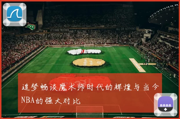 追梦畅谈魔术师时代的辉煌与当今NBA的强大对比