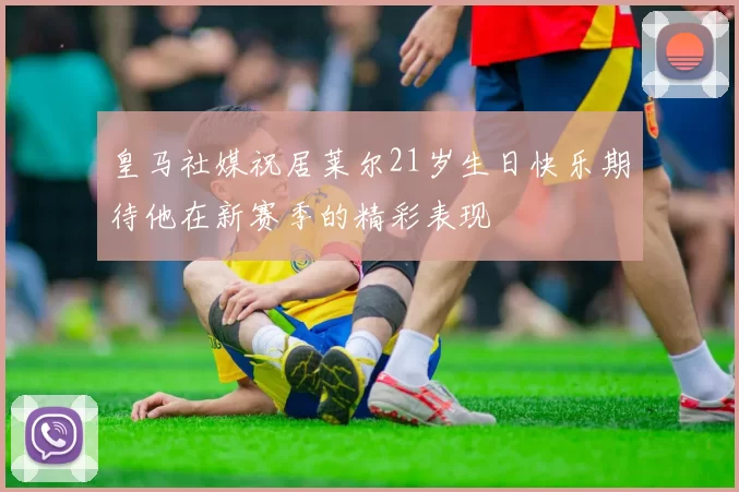 皇马社媒祝居莱尔21岁生日快乐期待他在新赛季的精彩表现