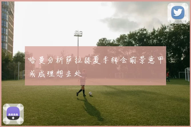 哈曼分析萨拉赫夏季转会前景意甲或成理想去处