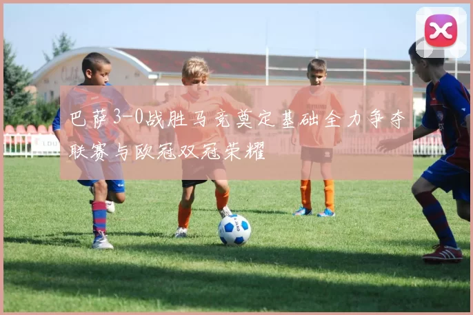 巴萨3-0战胜马竞奠定基础全力争夺联赛与欧冠双冠荣耀