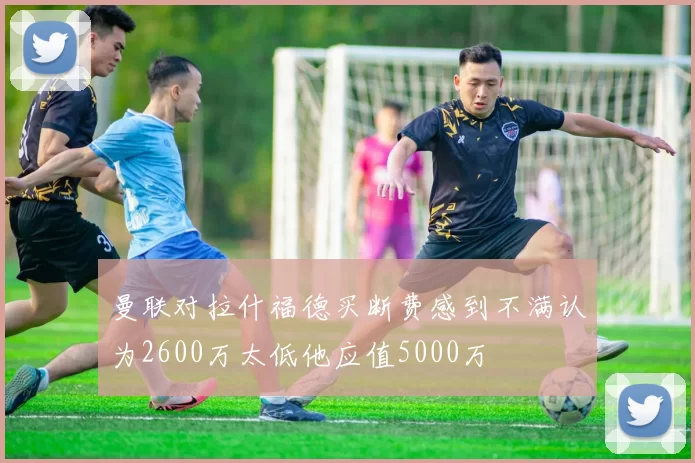 曼联对拉什福德买断费感到不满认为2600万太低他应值5000万