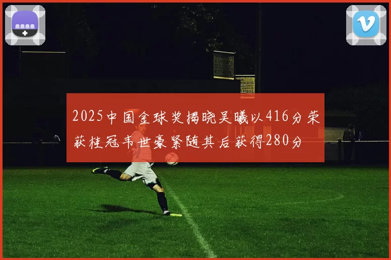 2025中国金球奖揭晓吴曦以416分荣获桂冠韦世豪紧随其后获得280分