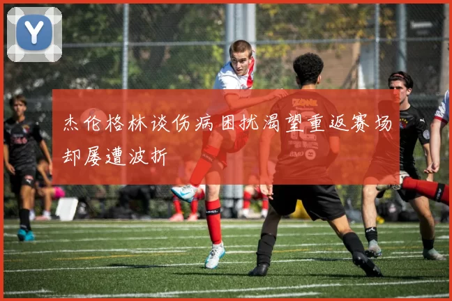 杰伦格林谈伤病困扰渴望重返赛场却屡遭波折