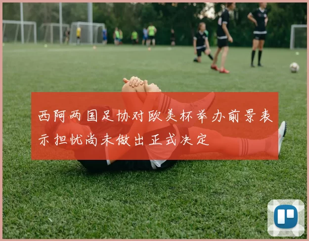 西阿两国足协对欧美杯举办前景表示担忧尚未做出正式决定