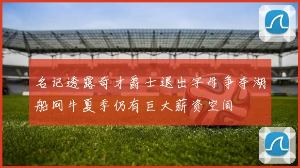 名记透露奇才爵士退出字母争夺湖船网牛夏季仍有巨大薪资空间