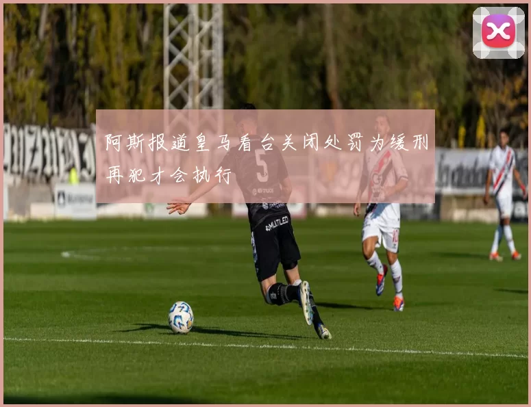 阿斯报道皇马看台关闭处罚为缓刑再犯才会执行