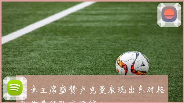 马竞主席盛赞卢克曼表现出色对格列兹曼留队充满信心