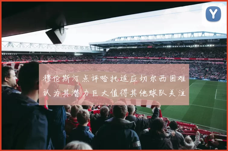 穆伦斯汀点评哈托适应切尔西困难认为其潜力巨大值得其他球队关注