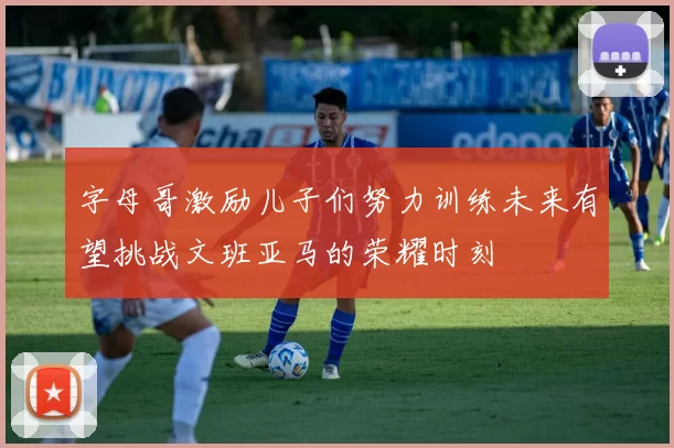 字母哥激励儿子们努力训练未来有望挑战文班亚马的荣耀时刻