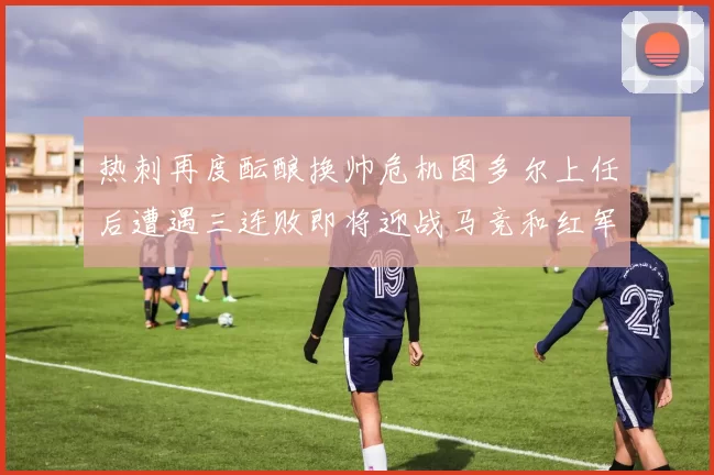 热刺再度酝酿换帅危机图多尔上任后遭遇三连败即将迎战马竞和红军
