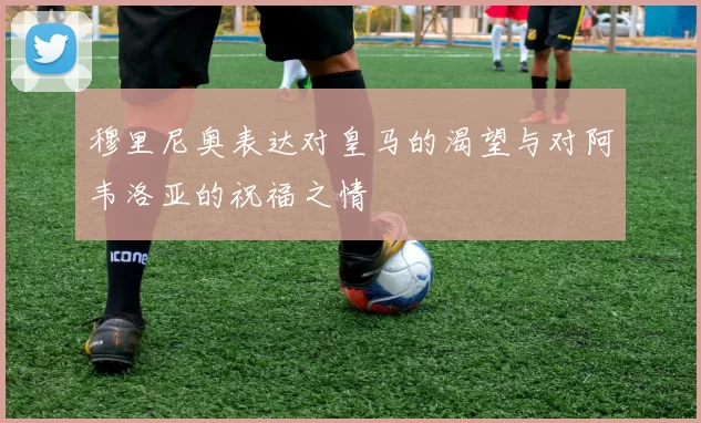 穆里尼奥表达对皇马的渴望与对阿韦洛亚的祝福之情