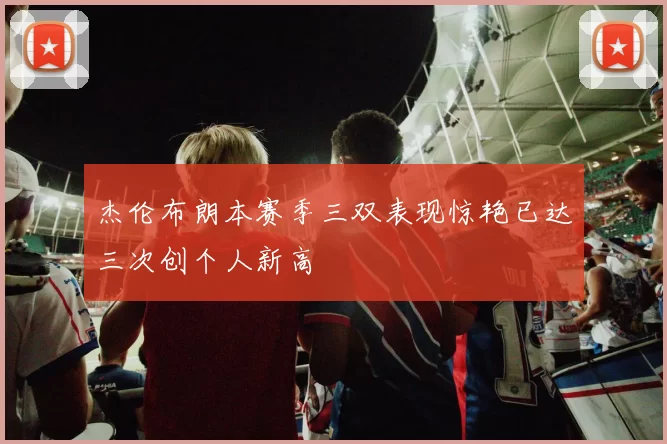 杰伦布朗本赛季三双表现惊艳已达三次创个人新高