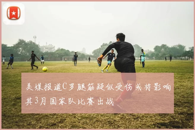 美媒报道C罗腿筋疑似受伤或将影响其3月国家队比赛出战
