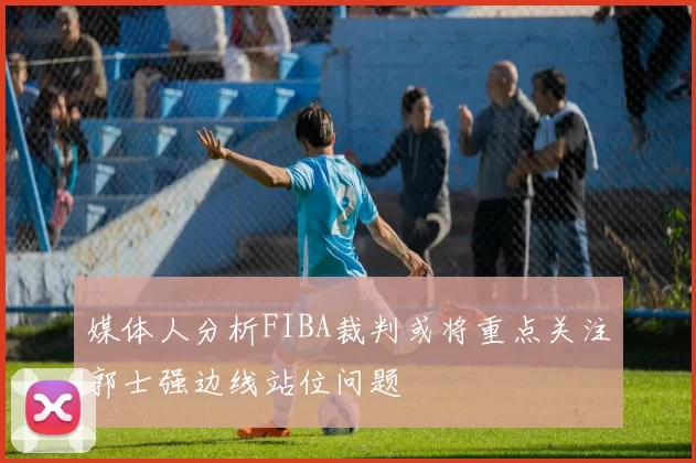 媒体人分析FIBA裁判或将重点关注郭士强边线站位问题
