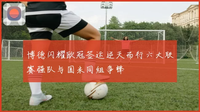 博德闪耀欧冠签运逆天而行六大联赛强队与国米同组争锋